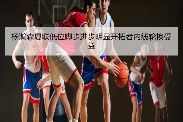 杨瀚森夏联低位脚步进步明显开拓者内线轮换受益