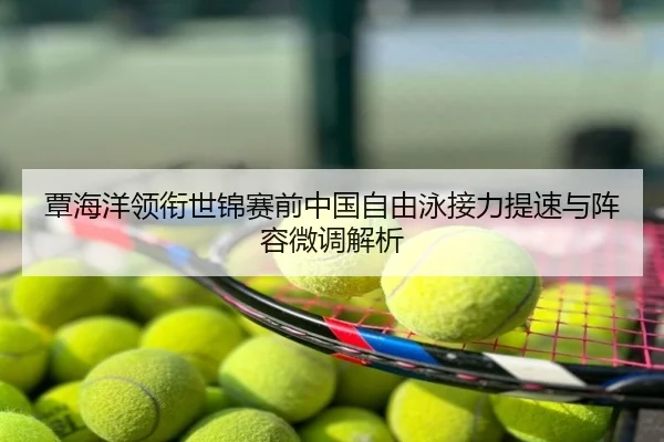 覃海洋领衔世锦赛前中国自由泳接力提速与阵容微调解析