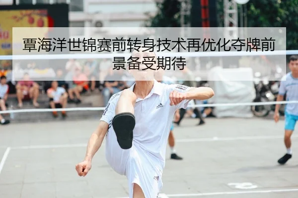 覃海洋世锦赛前转身技术再优化夺牌前景备受期待