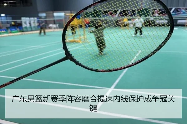 广东男篮新赛季阵容磨合提速内线保护成争冠关键