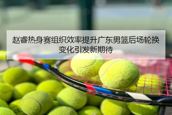 赵睿热身赛组织效率提升广东男篮后场轮换变化引发新期待